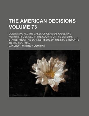 Book cover for The American Decisions Volume 73; Containing All the Cases of General Value and Authority Decided in the Courts of the Several States, from the Earliest Issue of the State Reports to the Year 1869