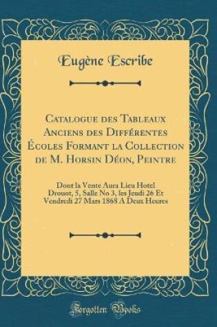 Cover of Catalogue des Tableaux Anciens des Différentes Écoles Formant la Collection de M. Horsin Déon, Peintre: Dont la Vente Aura Lieu Hotel Drouot, 5, Salle No 3, les Jeudi 26 Et Vendredi 27 Mars 1868 A Deux Heures (Classic Reprint)