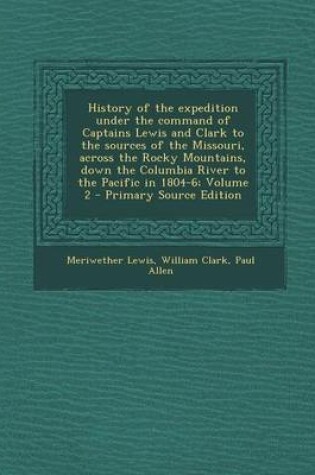 Cover of History of the Expedition Under the Command of Captains Lewis and Clark to the Sources of the Missouri, Across the Rocky Mountains, Down the Columbia River to the Pacific in 1804-6; Volume 2 - Primary Source Edition