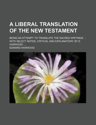 Book cover for A Liberal Translation of the New Testament; Being an Attempt to Translate the Sacred Writings with Select Notes, Critical and Explanatory. by E. Harwood.