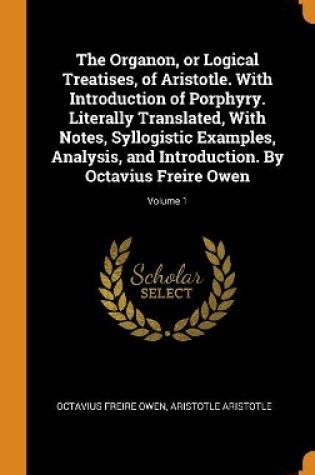 Cover of The Organon, or Logical Treatises, of Aristotle. with Introduction of Porphyry. Literally Translated, with Notes, Syllogistic Examples, Analysis, and Introduction. by Octavius Freire Owen; Volume 1