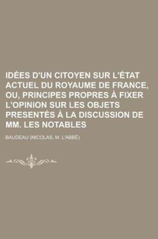 Cover of Idees D'Un Citoyen Sur L'Etat Actuel Du Royaume de France, Ou, Principes Propres a Fixer L'Opinion Sur Les Objets Presentes a la Discussion de MM. Les Notables