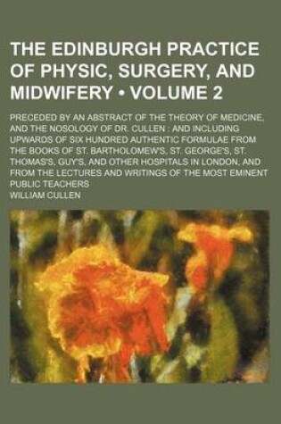 Cover of The Edinburgh Practice of Physic, Surgery, and Midwifery (Volume 2); Preceded by an Abstract of the Theory of Medicine, and the Nosology of Dr. Cullen and Including Upwards of Six Hundred Authentic Formulae from the Books of St. Bartholomew's, St. George'