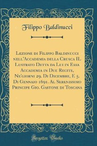 Cover of Lezione di Filippo Baldinucci nell'Accademia della Crusca IL Lustrato Detta da Lui in Essa Accademia in Due Recite, Ne'giorni 29. Di Dicembre, E 5. Di Gennaio 1691. Al Serenissimo Principe Gio. Gastone di Toscana (Classic Reprint)