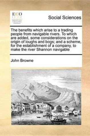 Cover of The Benefits Which Arise to a Trading People from Navigable Rivers. to Which Are Added, Some Considerations on the Origin of Loughs and Bogs; And a Scheme, for the Establishment of a Company, to Make the River Shannon Navigable