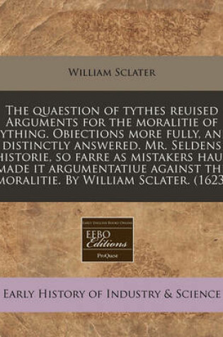 Cover of The Quaestion of Tythes Reuised Arguments for the Moralitie of Tything. Obiections More Fully, and Distinctly Answered. Mr. Seldens Historie, So Farre as Mistakers Haue Made It Argumentatiue Against the Moralitie. by William Sclater. (1623)