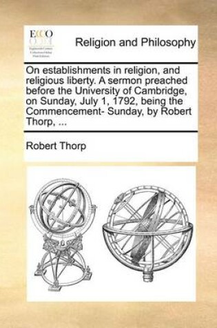 Cover of On establishments in religion, and religious liberty. A sermon preached before the University of Cambridge, on Sunday, July 1, 1792, being the Commencement- Sunday, by Robert Thorp, ...
