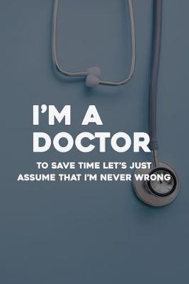 Book cover for I'm A Doctor To Save Time Let's Just Assume That I'm Never Wrong