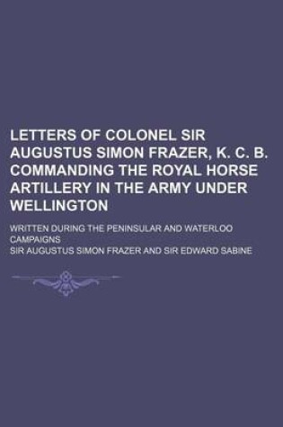 Cover of Letters of Colonel Sir Augustus Simon Frazer, K. C. B. Commanding the Royal Horse Artillery in the Army Under Wellington; Written During the Peninsula