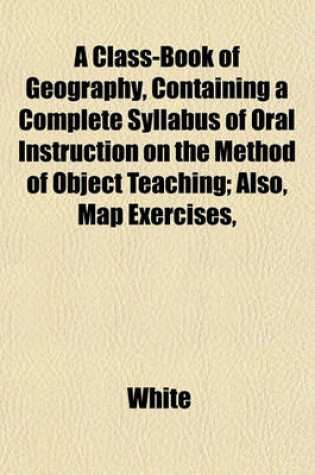 Cover of A Class-Book of Geography, Containing a Complete Syllabus of Oral Instruction on the Method of Object Teaching; Also, Map Exercises,