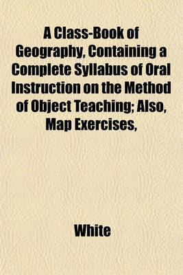 Book cover for A Class-Book of Geography, Containing a Complete Syllabus of Oral Instruction on the Method of Object Teaching; Also, Map Exercises,