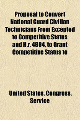 Book cover for Proposal to Convert National Guard Civilian Technicians from Excepted to Competitive Status and H.R. 4884, to Grant Competitive Status to