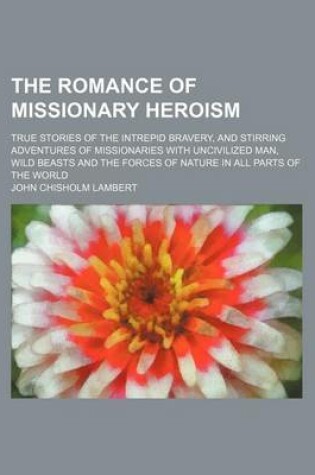 Cover of The Romance of Missionary Heroism; True Stories of the Intrepid Bravery, and Stirring Adventures of Missionaries with Uncivilized Man, Wild Beasts and the Forces of Nature in All Parts of the World