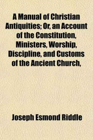 Cover of A Manual of Christian Antiquities; Or, an Account of the Constitution, Ministers, Worship, Discipline, and Customs of the Ancient Church,