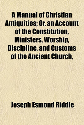 Book cover for A Manual of Christian Antiquities; Or, an Account of the Constitution, Ministers, Worship, Discipline, and Customs of the Ancient Church,