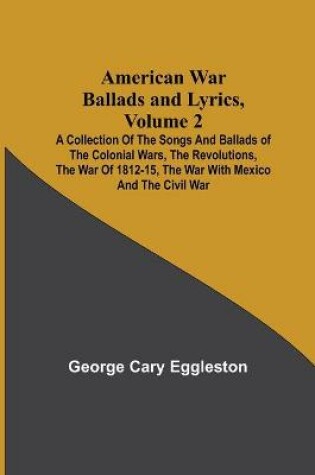 Cover of American War Ballads and Lyrics, Volume 2; A Collection of the Songs and Ballads of the Colonial Wars, the Revolutions, the War of 1812-15, the War with Mexico and the Civil War