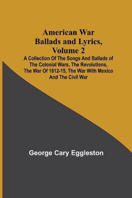 Book cover for American War Ballads and Lyrics, Volume 2; A Collection of the Songs and Ballads of the Colonial Wars, the Revolutions, the War of 1812-15, the War with Mexico and the Civil War