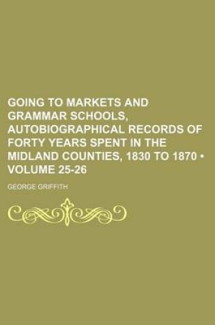 Cover of Going to Markets and Grammar Schools, Autobiographical Records of Forty Years Spent in the Midland Counties, 1830 to 1870 (Volume 25-26)