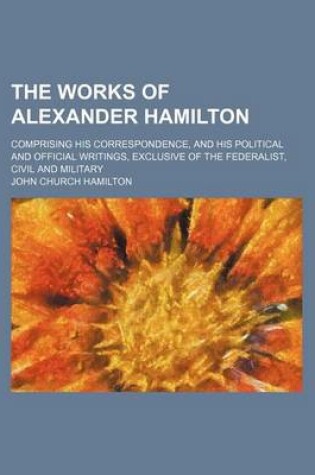 Cover of The Works of Alexander Hamilton (Volume 4); Comprising His Correspondence, and His Political and Official Writings, Exclusive of the Federalist, Civil and Military