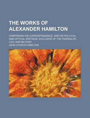 Book cover for The Works of Alexander Hamilton (Volume 4); Comprising His Correspondence, and His Political and Official Writings, Exclusive of the Federalist, Civil and Military