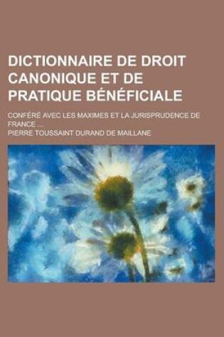 Cover of Dictionnaire de Droit Canonique Et de Pratique Beneficiale; Confere Avec Les Maximes Et La Jurisprudence de France ...