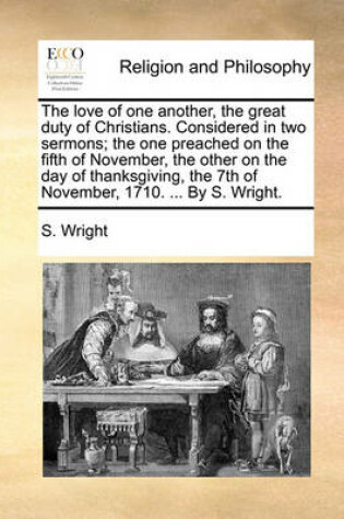 Cover of The love of one another, the great duty of Christians. Considered in two sermons; the one preached on the fifth of November, the other on the day of thanksgiving, the 7th of November, 1710. ... By S. Wright.