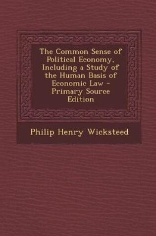 Cover of The Common Sense of Political Economy, Including a Study of the Human Basis of Economic Law - Primary Source Edition