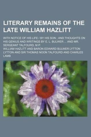 Cover of Literary Remains of the Late William Hazlitt; With Notice of His Life - By His Son and Thoughts on His Genius and Writings by E. L. Bulwer and Mr. Sergeant Talfourd, M.P.