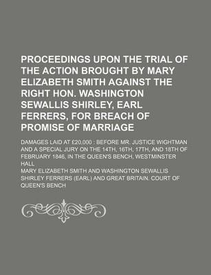 Book cover for Proceedings Upon the Trial of the Action Brought by Mary Elizabeth Smith Against the Right Hon. Washington Sewallis Shirley, Earl Ferrers, for Breach of Promise of Marriage; Damages Laid at 20,000 Before Mr. Justice Wightman and a