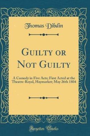 Cover of Guilty or Not Guilty: A Comedy in Five Acts; First Acted at the Theatre-Royal, Haymarket; May 26th 1804 (Classic Reprint)