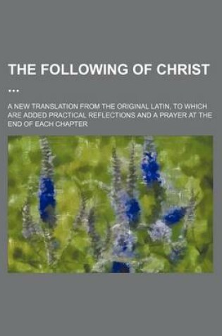 Cover of The Following of Christ; A New Translation from the Original Latin, to Which Are Added Practical Reflections and a Prayer at the End of Each Chapter