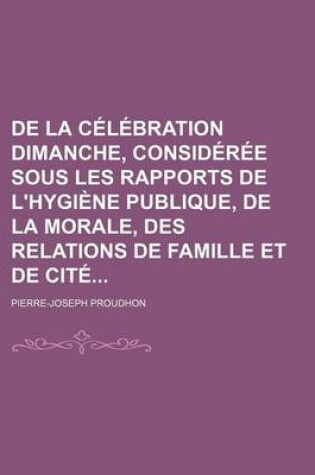 Cover of de La Celebration Dimanche, Consideree Sous Les Rapports de L'Hygiene Publique, de La Morale, Des Relations de Famille Et de Cite