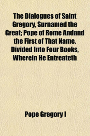 Cover of The Dialogues of Saint Gregory, Surnamed the Great; Pope of Rome Andand the First of That Name. Divided Into Four Books, Wherein He Entreateth