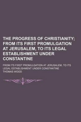 Cover of The Progress of Christianity; From Its First Promulgation at Jerusalem, to Its Legal Establishment Under Constantine. from Its First Promulgation at Jerusalem, to Its Legal Establishment Under Constantine