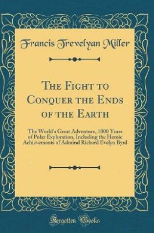 Cover of The Fight to Conquer the Ends of the Earth: The World's Great Adventure, 1000 Years of Polar Exploration, Including the Heroic Achievements of Admiral Richard Evelyn Byrd (Classic Reprint)