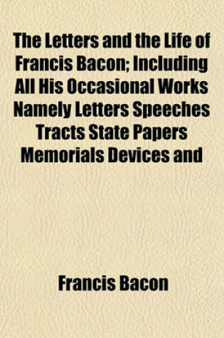 Cover of The Letters and the Life of Francis Bacon (Volume 3); Including All His Occasional Works Namely Letters Speeches Tracts State Papers Memorials Devices and All Authentic Writings Not Already Printed Among His Philosophical Literary or Professional Works