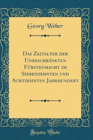 Cover of Das Zeitalter Der Unbeschrankten Furstenmacht Im Siebenzehnten Und Achtzehnten Jahrhundert (Classic Reprint)