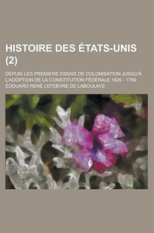 Cover of Histoire Des Etats-Unis; Depuis Les Premiers Essais de Colonisation Jusqu'a L'Adoption de La Constitution Federale 1620 - 1789 (2)