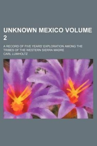 Cover of Unknown Mexico Volume 2; A Record of Five Years' Exploration Among the Tribes of the Western Sierra Madre