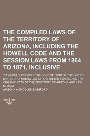 Cover of The Compiled Laws of the Territory of Arizona, Including the Howell Code and the Session Laws from 1864 to 1871, Inclusive; To Which Is Prefixed the Constitution of the United States, the Mining Law of the United States, and the Organic Acts of the Territ