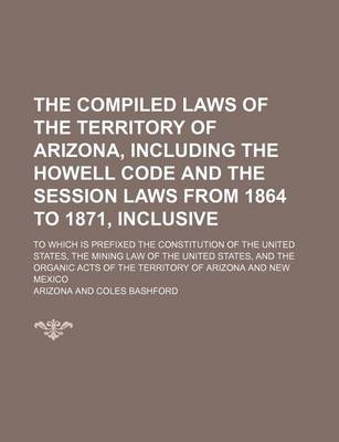 Book cover for The Compiled Laws of the Territory of Arizona, Including the Howell Code and the Session Laws from 1864 to 1871, Inclusive; To Which Is Prefixed the Constitution of the United States, the Mining Law of the United States, and the Organic Acts of the Territ