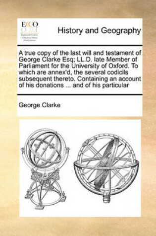 Cover of The True Copy of the Last Will and Testament of George Clarke Esq; LL.D. Late Member of Parliament for the University of Oxford. to Which Are Annex'd