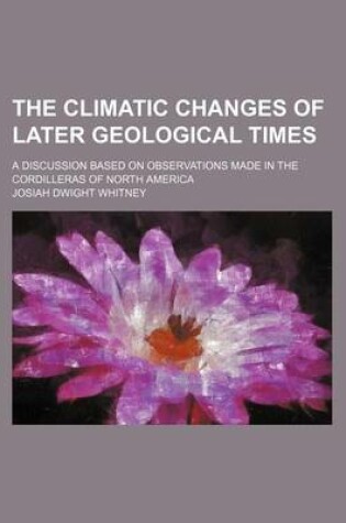 Cover of The Climatic Changes of Later Geological Times; A Discussion Based on Observations Made in the Cordilleras of North America