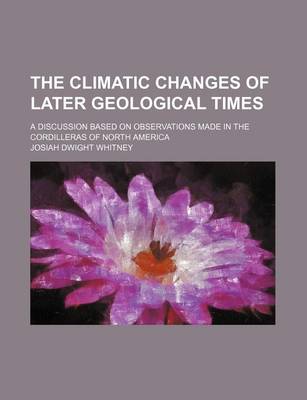 Book cover for The Climatic Changes of Later Geological Times; A Discussion Based on Observations Made in the Cordilleras of North America