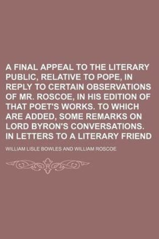 Cover of A Final Appeal to the Literary Public, Relative to Pope, in Reply to Certain Observations of Mr. Roscoe, in His Edition of That Poet's Works. to Which Are Added, Some Remarks on Lord Byron's Conversations. in Letters to a Literary Friend