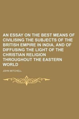 Cover of An Essay on the Best Means of Civilising the Subjects of the British Empire in India, and of Diffusing the Light of the Christian Religion Throughout the Eastern World