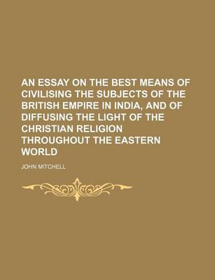 Book cover for An Essay on the Best Means of Civilising the Subjects of the British Empire in India, and of Diffusing the Light of the Christian Religion Throughout the Eastern World