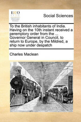 Cover of To the British inhabitants of India. Having on the 10th instant received a peremptory order from the ... Governor General in Council, to return to Europe, by the Mildred, a ship now under despatch