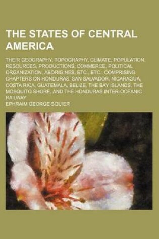 Cover of The States of Central America; Their Geography, Topography, Climate, Population, Resources, Productions, Commerce, Political Organization, Aborigines, Etc., Etc., Comprising Chapters on Honduras, San Salvador, Nicaragua, Costa Rica, Guatemala, Belize, the Bay