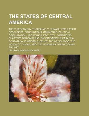 Book cover for The States of Central America; Their Geography, Topography, Climate, Population, Resources, Productions, Commerce, Political Organization, Aborigines, Etc., Etc., Comprising Chapters on Honduras, San Salvador, Nicaragua, Costa Rica, Guatemala, Belize, the Bay